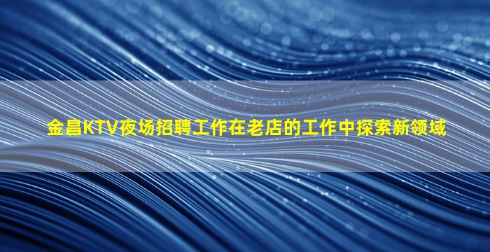 金昌KTV夜场招聘工作在老店的工作中探索新领域